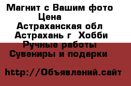 Магнит с Вашим фото › Цена ­ 250 - Астраханская обл., Астрахань г. Хобби. Ручные работы » Сувениры и подарки   